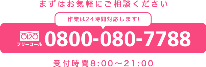 まずはお気軽にご相談ください 作業は24時間対応します！ 0800-080-7788 受付時間8:00～21:00